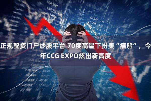 正规配资门户炒股平台 70度高温下扮美“痛船”，今年CCG EXPO炫出新高度