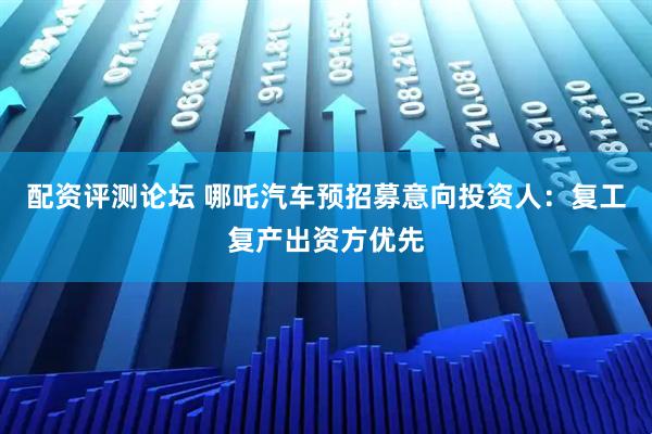 配资评测论坛 哪吒汽车预招募意向投资人：复工复产出资方优先