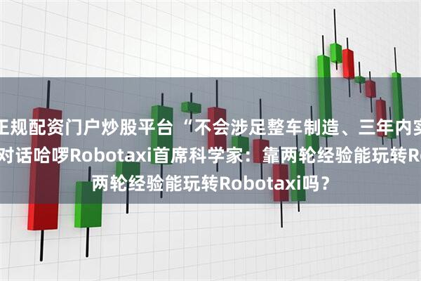 正规配资门户炒股平台 “不会涉足整车制造、三年内实现商业化” 对话哈啰Robotaxi首席科学家：靠两轮经验能玩转Robotaxi吗？