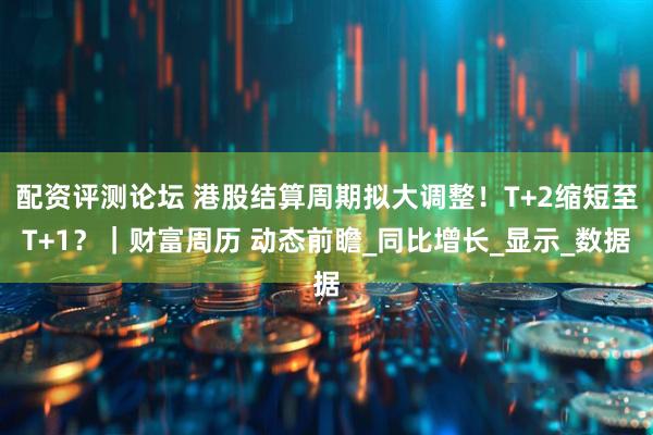 配资评测论坛 港股结算周期拟大调整！T+2缩短至T+1？｜财富周历 动态前瞻_同比增长_显示_数据