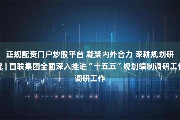 正规配资门户炒股平台 凝聚内外合力 深耕规划研究 | 百联集团全面深入推进“十五五”规划编制调研工作