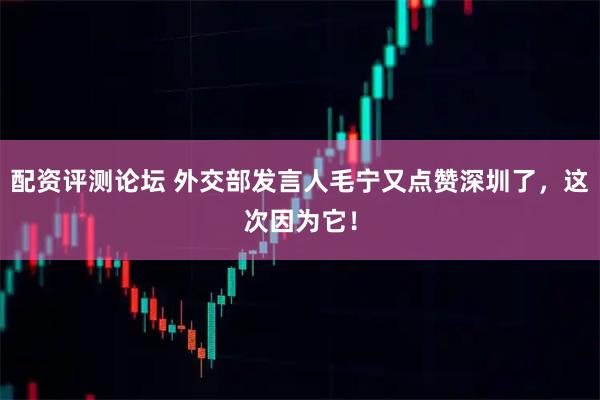 配资评测论坛 外交部发言人毛宁又点赞深圳了，这次因为它！