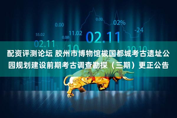 配资评测论坛 胶州市博物馆祓国都城考古遗址公园规划建设前期考古调查勘探（三期）更正公告