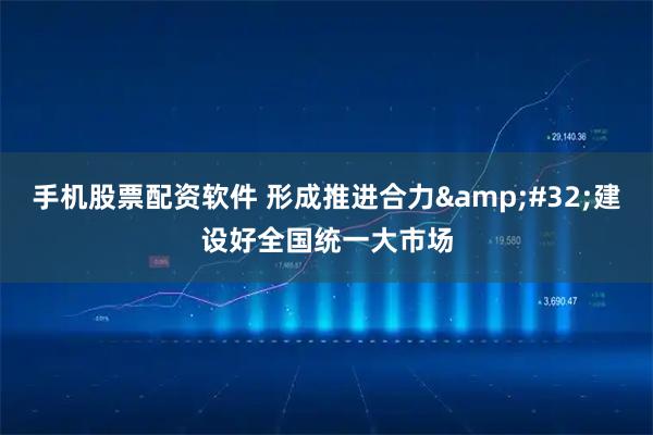 手机股票配资软件 形成推进合力 建设好全国统一大市场