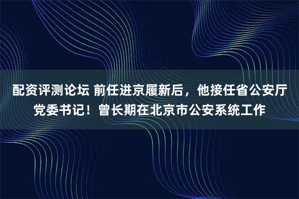 配资评测论坛 前任进京履新后，他接任省公安厅党委书记！曾长期在北京市公安系统工作